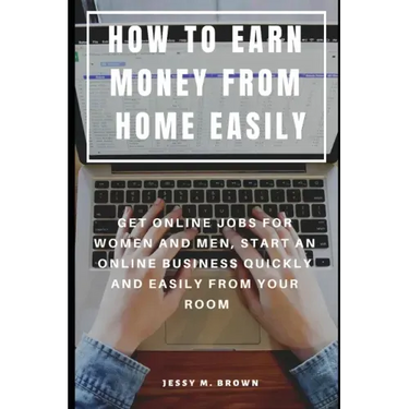 How to Earn Money from Home Easily: Get Online Jobs for Women and Men, Start an Online Business Quickly and Easily from Your Room