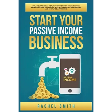 Start Your Passive Income Business: Build Your Financial Wealth and Make Money Online through Retail Arbitrage, E-Commerce, Affiliate Marketing, Drops