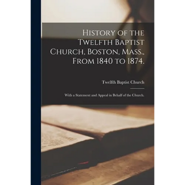 History of the Twelfth Baptist Church, Boston, Mass., From 1840 to 1874.: With a Statement and Appeal in Behalf of the Church.