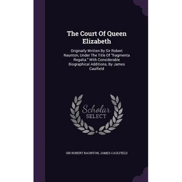 The Court Of Queen Elizabeth: Originally Written By Sir Robert Naunton, Under The Title Of "fragmenta Regalia." With Considerable Biographical Addit