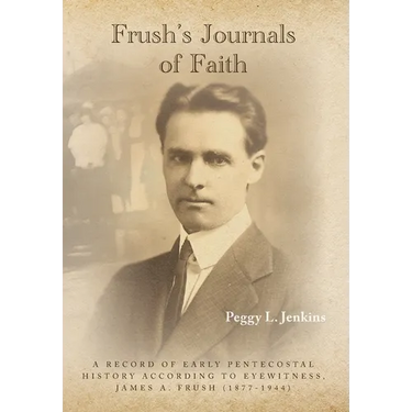 Frush's Journals of Faith: A RECORD OF EARLY 20th CENTURY PENTECOSTAL HISTORY ACCORDING TO EYEWITNESS, JAMES A. FRUSH (1877-1944)