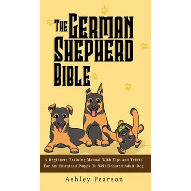 The German Shepherd Bible - A Beginners Training Manual With Tips and Tricks For An Untrained Puppy To Well Behaved Adult Dog