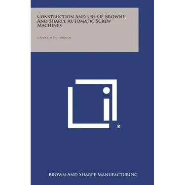 Construction and Use of Browne and Sharpe Automatic Screw Machines: A Book for the Operator