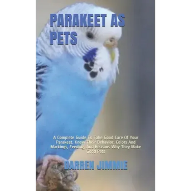 Parakeet as Pets: A Complete Guide To Take Good Care Of Your Parakeet. Know Their Behavior, Colors And Markings, Feeding, And Reasons Wh