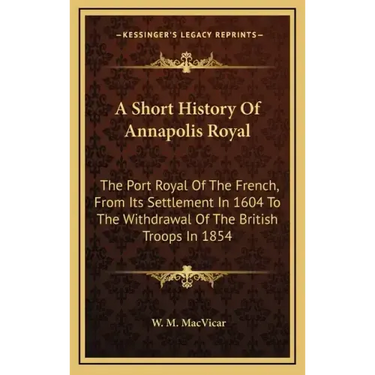 A Short History Of Annapolis Royal: The Port Royal Of The French, From Its Settlement In 1604 To The Withdrawal Of The British Troops In 1854