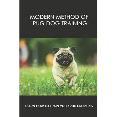 Modern Method Of Pug Dog Training: Learn How To Train Your Pug Properly: How And When To Use Treats And Reward For Your Pug
