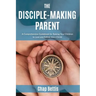 The Disciple-Making Parent: A Comprehensive Guidebook for Raising Your Children to Love and Follow Jesus Christ