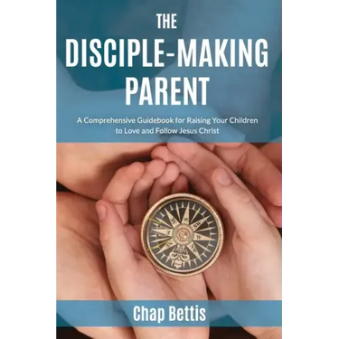 The Disciple-Making Parent: A Comprehensive Guidebook for Raising Your Children to Love and Follow Jesus Christ