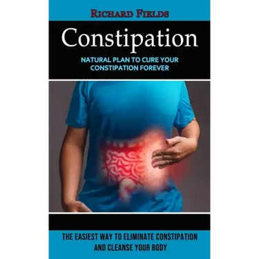 Constipation: Natural Plan to Cure Your Constipation Forever (The Easiest Way to Eliminate Constipation and Cleanse Your Body)