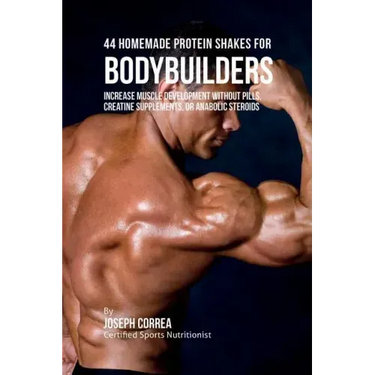 44 Homemade Protein Shakes for Bodybuilders: Increase Muscle Development without Pills, Creatine Supplements, or Anabolic Steroids