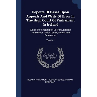 Reports Of Cases Upon Appeals And Writs Of Error In The High Court Of Parliament In Ireland: Since The Restoration Of The Appellate Jurisdiction: With