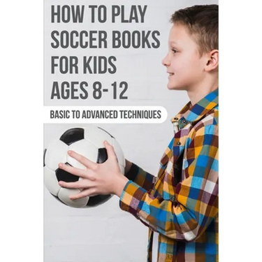 How To Play Soccer Books For Kids Ages 8-12 Basic To Advanced Techniques: Soccer Books