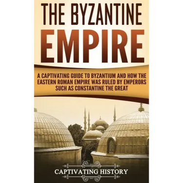 The Byzantine Empire: A Captivating Guide to Byzantium and How the Eastern Roman Empire Was Ruled by Emperors such as Constantine the Great