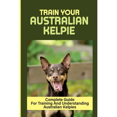 Train Your Australian Kelpie: Complete Guide For Training And Understanding Australian Kelpies: Australian Kelpie Training For Dummies