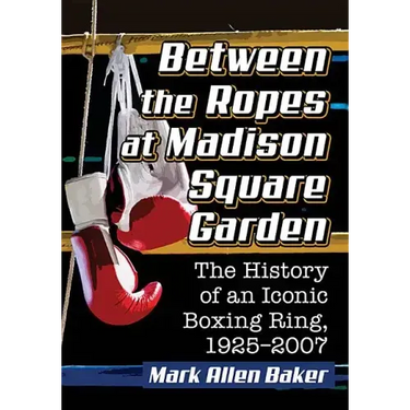 Between the Ropes at Madison Square Garden: The History of an Iconic Boxing Ring, 1925-2007
