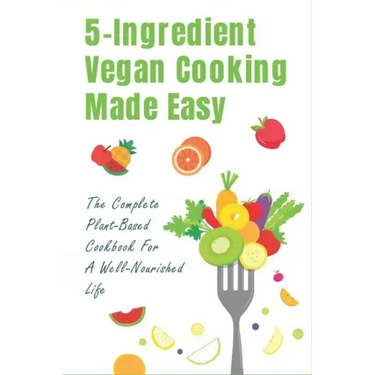 5-Ingredient Vegan Cooking Made Easy: The Complete Plant-Based Cookbook For A Well-Nourished Life: Simple Plant-Based Recipes For Beginners