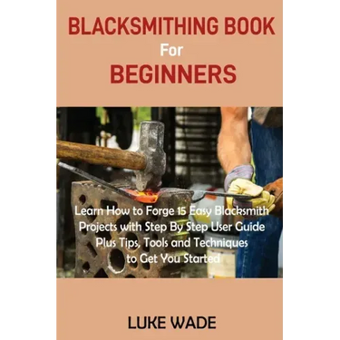 Blacksmithing Book for Beginners: Learn How to Forge 15 Easy Blacksmith Projects with Step By Step User Guide Plus Tips, Tools and Techniques to Get Y