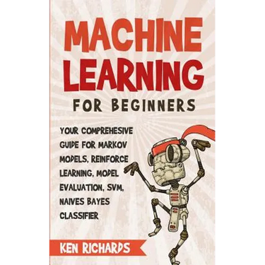 Machine Learning: For Beginners - Your Comprehensive Guide For Markov Models, Reinforced Learning, Model Evaluation, SVM, Naives Bayes Classifier