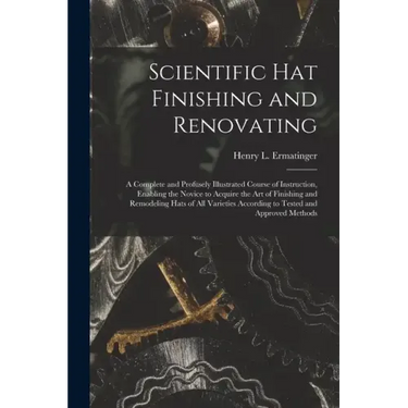 Scientific hat Finishing and Renovating; a Complete and Profusely Illustrated Course of Instruction, Enabling the Novice to Acquire the art of Finishi