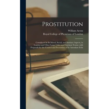 Prostitution: Considered in Its Moral, Social, and Sanitary Aspects, in London and Other Large Cities and Garrison Towns: With Propo