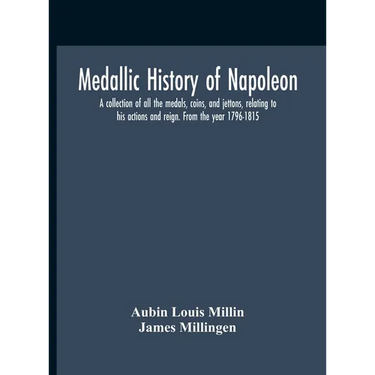 Medallic History Of Napoleon. A Collection Of All The Medals, Coins, And Jettons, Relating To His Actions And Reign. From The Year 1796-1815