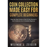 Coin Collection Made Easy For Complete Beginners: Step-By-Step Guide on How To Get Started In Coin Collection As A Complete Beginner