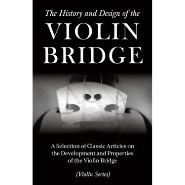 The History and Design of the Violin Bridge - A Selection of Classic Articles on the Development and Properties of the Violin Bridge (Violin Series)
