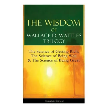 The Wisdom of Wallace D. Wattles Trilogy: The Science of Getting Rich, The Science of Being Well & The Science of Being Great (Complete Edition): From