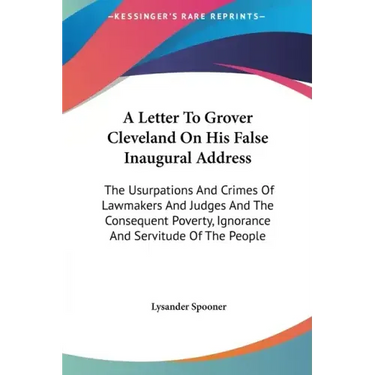 A Letter To Grover Cleveland On His False Inaugural Address: The Usurpations And Crimes Of Lawmakers And Judges And The Consequent Poverty, Ignorance