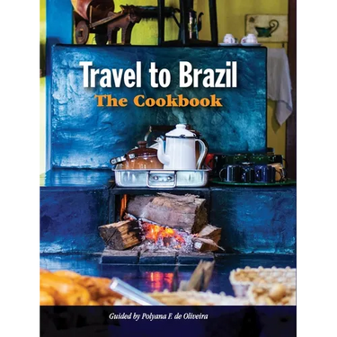 Travel to Brazil: The Cookbook - Recipes from Throughout the Country, and the Stories of the People Behind Them
