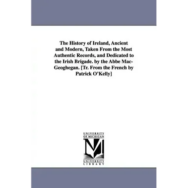 The History of Ireland, Ancient and Modern, Taken From the Most Authentic Records, and Dedicated to the Irish Brigade. by the Abbé Mac-Geoghegan. [Tr.