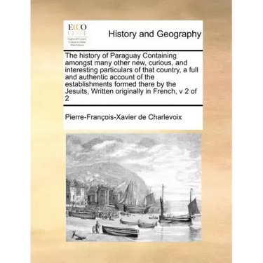 The History of Paraguay Containing Amongst Many Other New, Curious, and Interesting Particulars of That Country, a Full and Authentic Account of the E