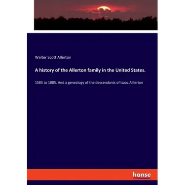A history of the Allerton family in the United States.: 1585 to 1885. And a genealogy of the descendants of Isaac Alllerton