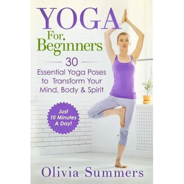 Yoga For Beginners: Learn Yoga in Just 10 Minutes a Day- 30 Essential Yoga Poses to Completely Transform Your Mind, Body & Spirit