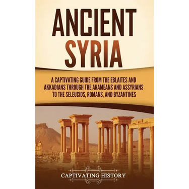 Ancient Syria: A Captivating Guide from the Eblaites and Akkadians through the Arameans and Assyrians to the Seleucids, Romans, and Byzantines