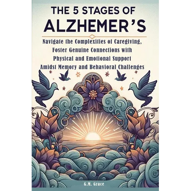 The 5 Stages of Alzheimer's: Navigate the Complexities of Caregiving, Foster Genuine Connections with Physical and Emotional Support Amidst Memory and
