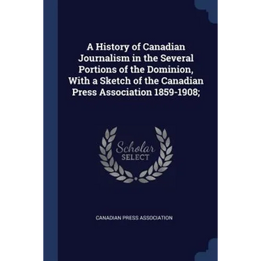 A History of Canadian Journalism in the Several Portions of the Dominion, With a Sketch of the Canadian Press Association 1859-1908;