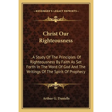 Christ Our Righteousness: . A Study Of The Principles Of Righteousness By Faith As Set Forth In The Word Of God And The Writings Of The Spirit O