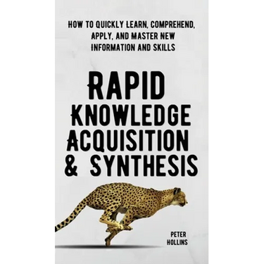 Rapid Knowledge Acquisition & Synthesis: How to Quickly Learn, Comprehend, Apply, and Master New Information and Skills