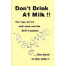 Don't Drink A1 Milk !!: The Type A1/A2 milk issue and the BCM-7 peptide ... the devil in the milk