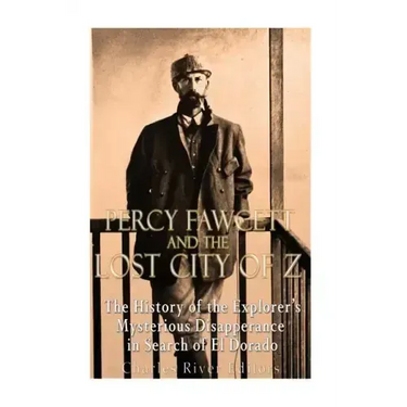 Percy Fawcett and the Lost City of Z: The History of the Explorer's Mysterious Disappearance in Search of El Dorado