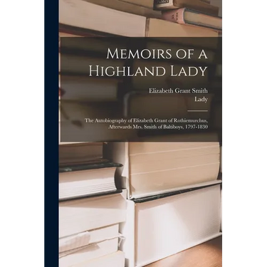 Memoirs of a Highland Lady; the Autobiography of Elizabeth Grant of Rothiemurchus, Afterwards Mrs. Smith of Baltiboys, 1797-1830