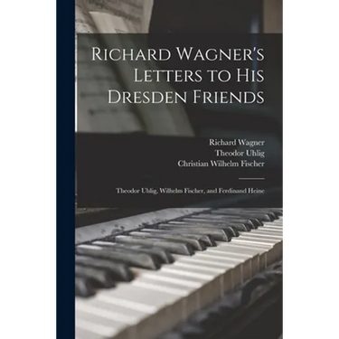 Richard Wagner's Letters to His Dresden Friends: Theodor Uhlig, Wilhelm Fischer, and Ferdinand Heine