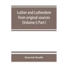 Luther and Lutherdom, from original sources (Volume I) Part I.