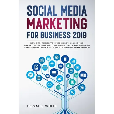 Social Media Marketing for Business 2019: New Strategies to Make Money Online and Shape the Future of Your Small or Large Business Capitalizing on New