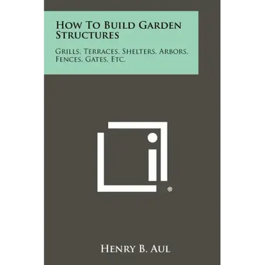 How To Build Garden Structures: Grills, Terraces, Shelters, Arbors, Fences, Gates, Etc.