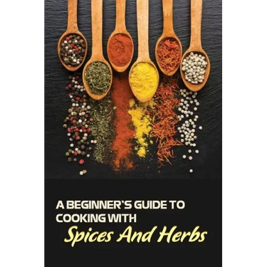 A Beginner's Guide To Cooking With Spices And Herbs: Natural Ingredient, Home Cook, Beginners Cookbook For Spices And Herbs
