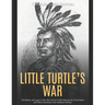 Little Turtle's War: The History and Legacy of the 18th Century Conflict Between the United States and Native Americans in the Northwest Territory