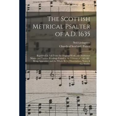 The Scottish Metrical Psalter of A.D. 1635: Reprinted in Full From the Original Work; the Additional Matter and Various Readings Found in the Editions