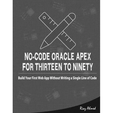No-Code Oracle APEX For Thirteen To Ninety: Build Your First Web App without Writing a Single Line of Code